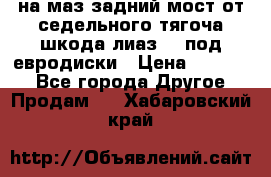 .на маз.задний мост от седельного тягоча шкода-лиаз110 под евродиски › Цена ­ 40 000 - Все города Другое » Продам   . Хабаровский край